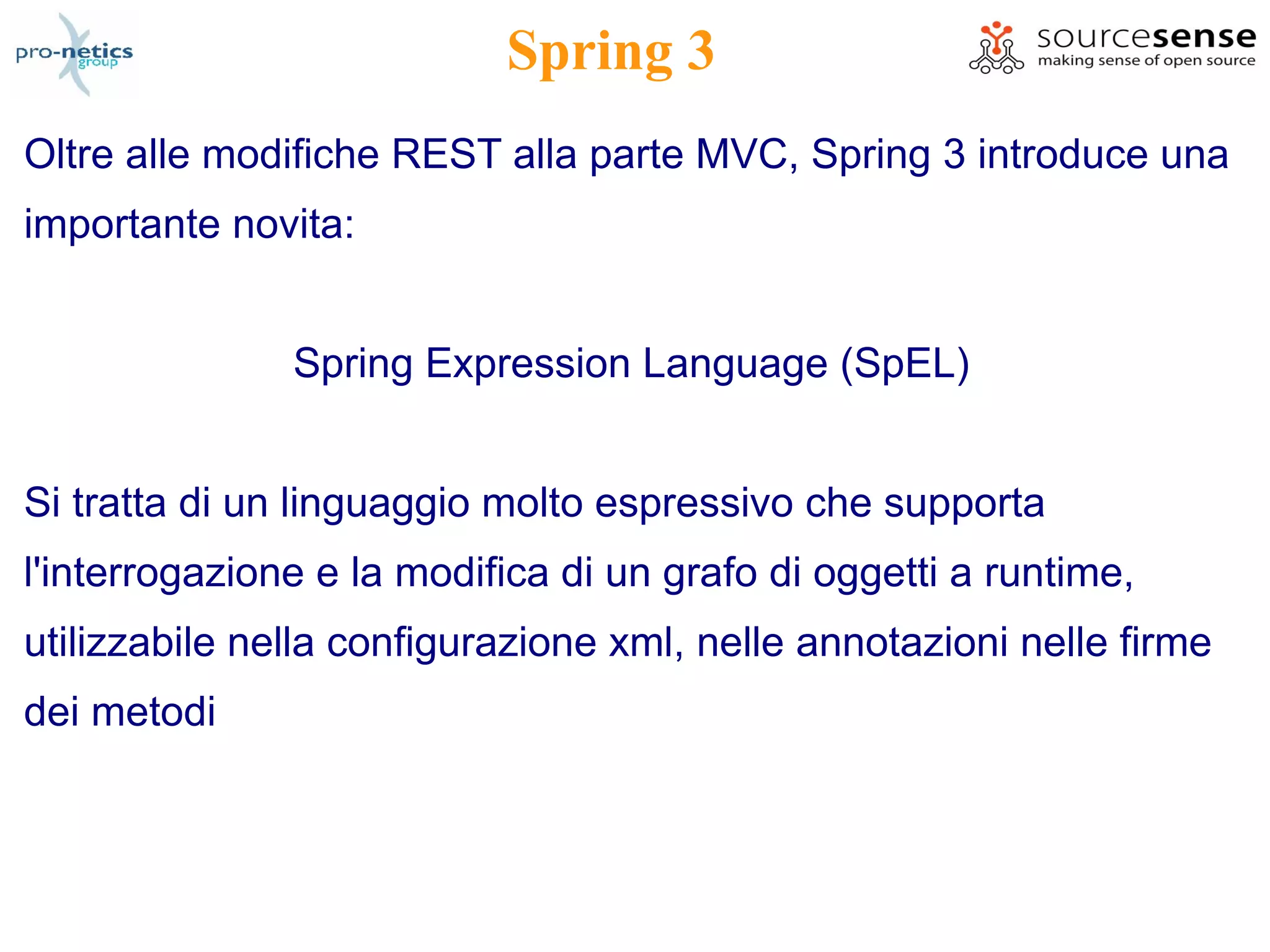 Spring 3
Oltre alle modifiche REST alla parte MVC, Spring 3 introduce una
importante novita:


               Spring Expression Language (SpEL)


Si tratta di un linguaggio molto espressivo che supporta
l'interrogazione e la modifica di un grafo di oggetti a runtime,
utilizzabile nella configurazione xml, nelle annotazioni nelle firme
dei metodi
 