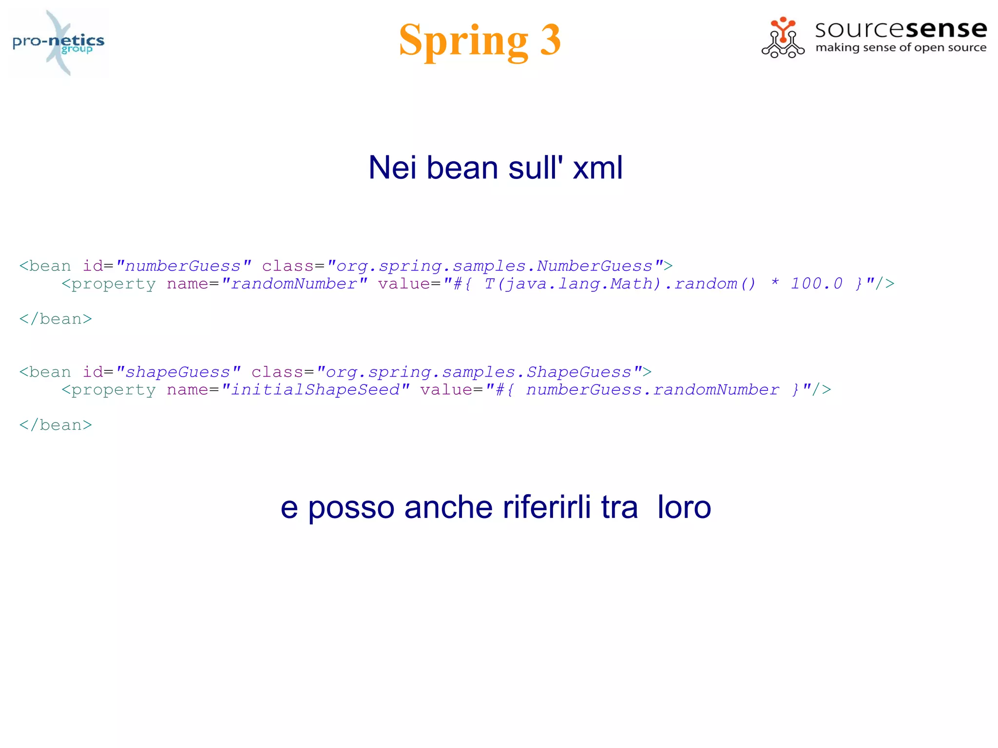 Spring 3

                                 Nei bean sull' xml

<bean id="numberGuess" class="org.spring.samples.NumberGuess">
    <property name="randomNumber" value="#{ T(java.lang.Math).random() * 100.0 }"/>

</bean>


<bean id="shapeGuess" class="org.spring.samples.ShapeGuess">
    <property name="initialShapeSeed" value="#{ numberGuess.randomNumber }"/>

</bean>




                        e posso anche riferirli tra loro
 
