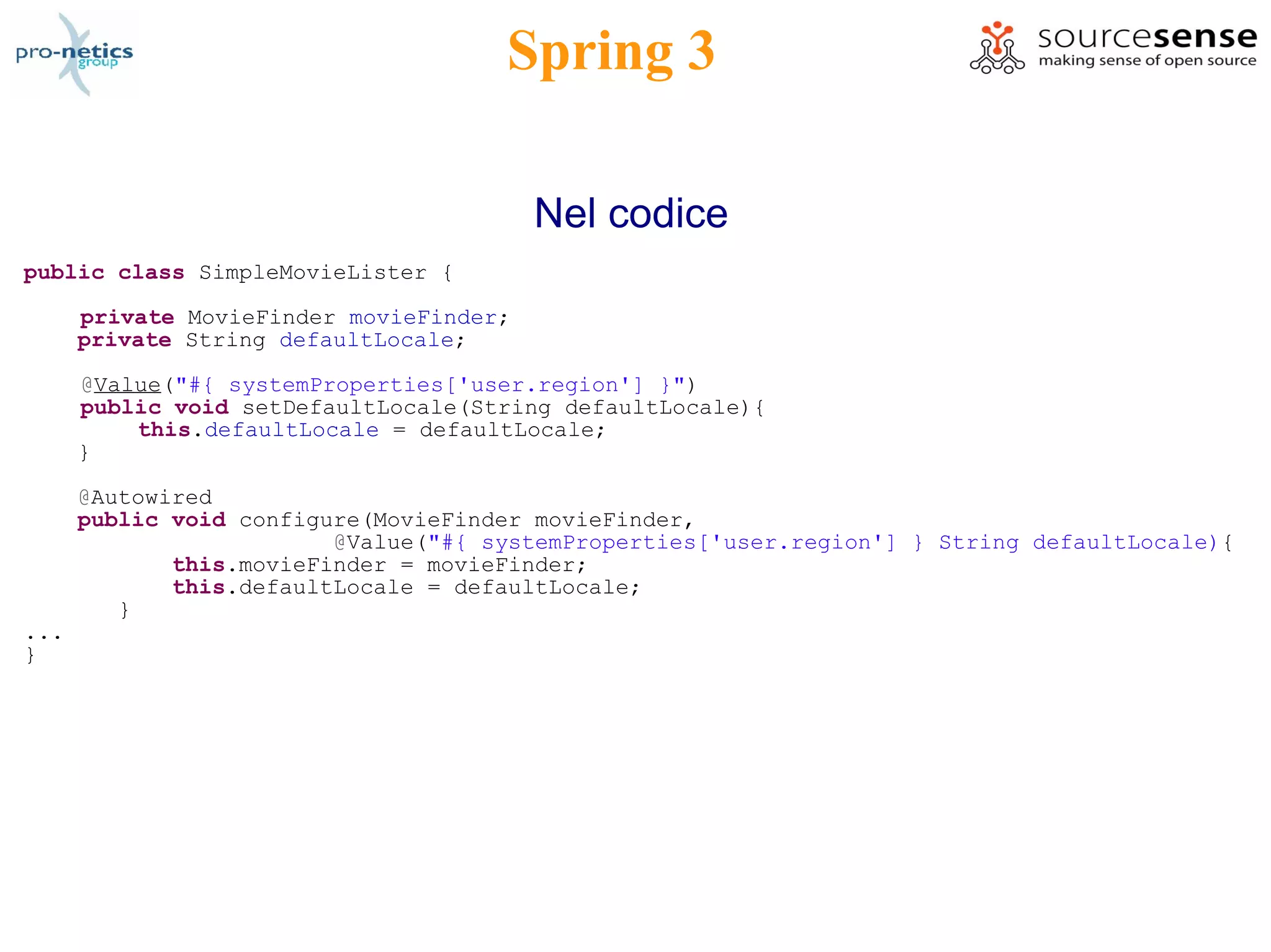 Spring 3

                                         Nel codice
public class SimpleMovieLister {

      private MovieFinder movieFinder;
      private String defaultLocale;

      @Value("#{ systemProperties['user.region'] }")
      public void setDefaultLocale(String defaultLocale){
          this.defaultLocale = defaultLocale;
      }

      @Autowired
      public void configure(MovieFinder movieFinder,
                         @Value("#{ systemProperties['user.region'] } String defaultLocale){
             this.movieFinder = movieFinder;
             this.defaultLocale = defaultLocale;
         }
...
}
 
