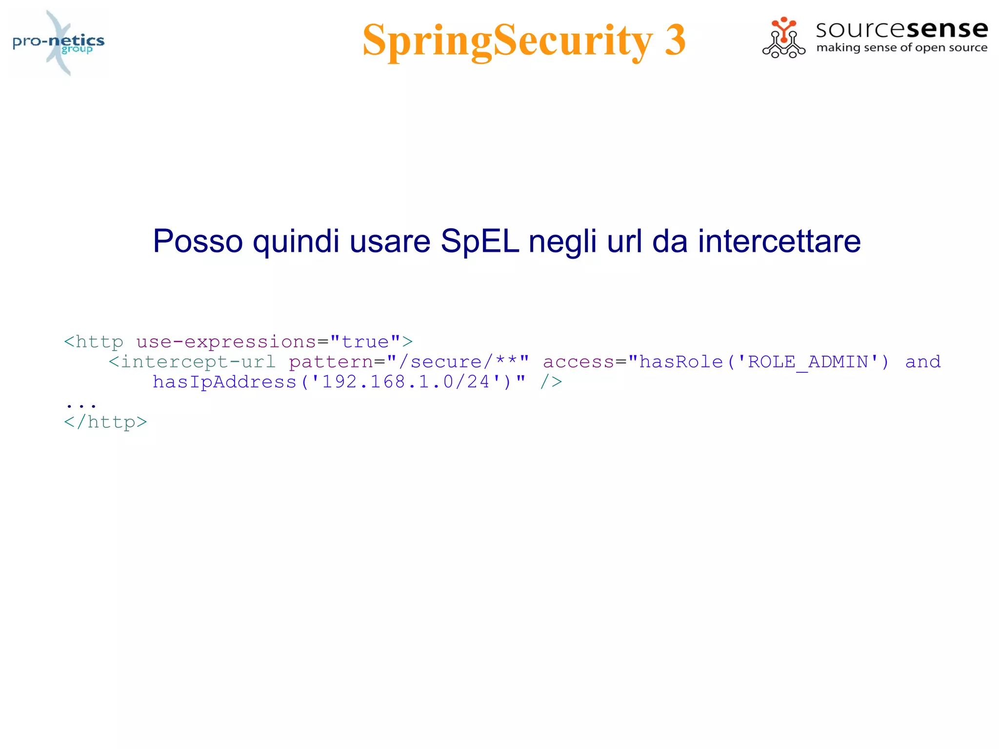 SpringSecurity 3



       Posso quindi usare SpEL negli url da intercettare

<http use-expressions="true">
    <intercept-url pattern="/secure/**" access="hasRole('ROLE_ADMIN') and
        hasIpAddress('192.168.1.0/24')" />
...
</http>
 