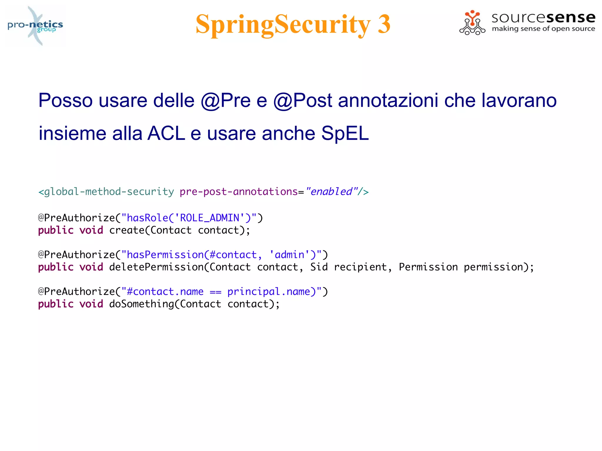SpringSecurity 3

Posso usare delle @Pre e @Post annotazioni che lavorano
insieme alla ACL e usare anche SpEL

<global-method-security pre-post-annotations="enabled"/>

@PreAuthorize("hasRole('ROLE_ADMIN')")
public void create(Contact contact);

@PreAuthorize("hasPermission(#contact, 'admin')")
public void deletePermission(Contact contact, Sid recipient, Permission permission);

@PreAuthorize("#contact.name == principal.name)")
public void doSomething(Contact contact);
 