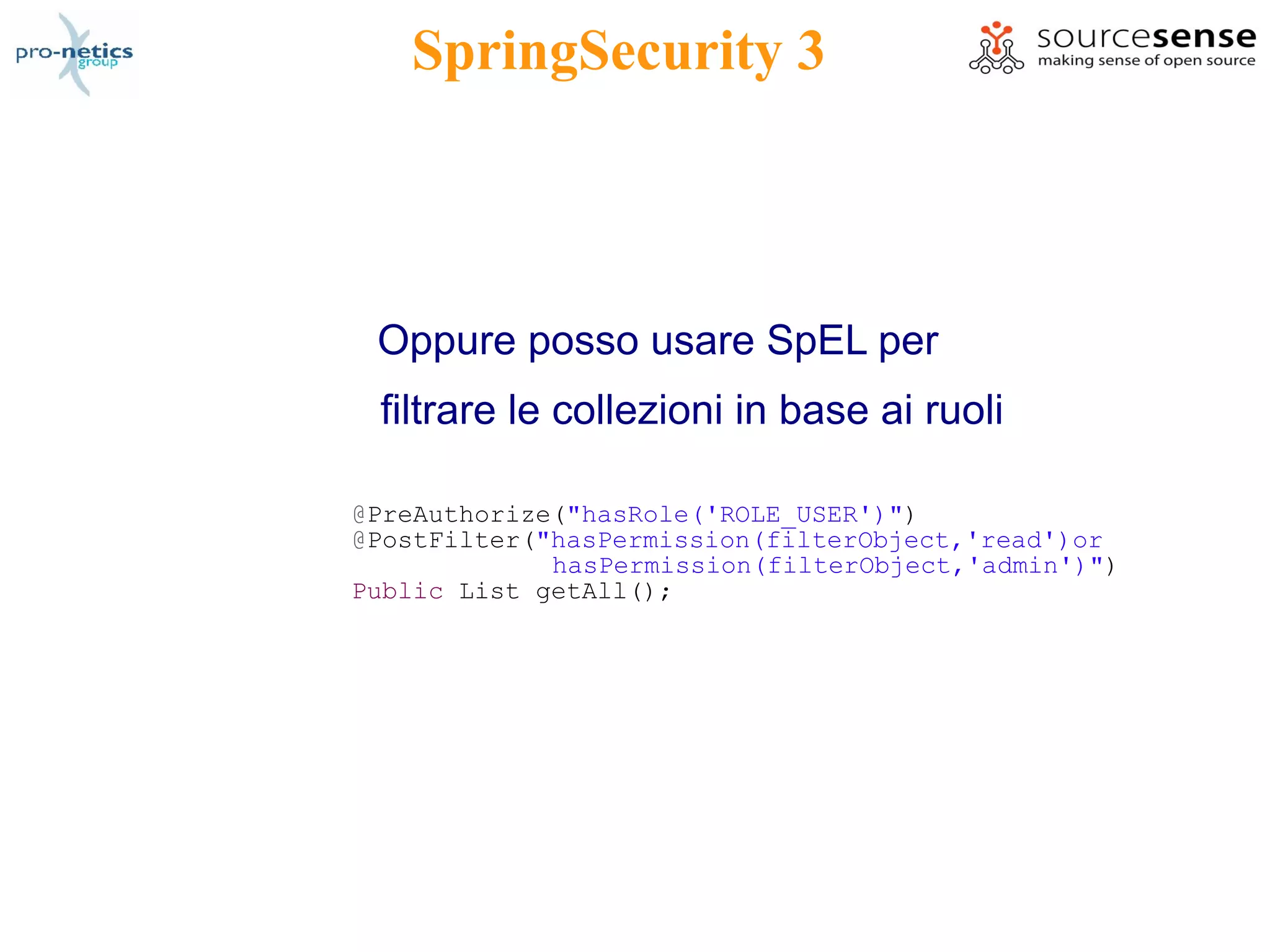 SpringSecurity 3



 Oppure posso usare SpEL per
 filtrare le collezioni in base ai ruoli

@PreAuthorize("hasRole('ROLE_USER')")
@PostFilter("hasPermission(filterObject,'read')or
             hasPermission(filterObject,'admin')")
Public List getAll();
 