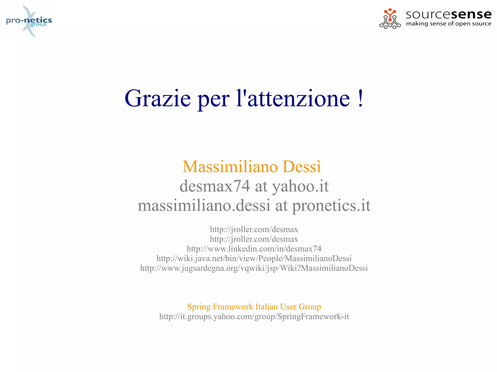 Grazie per l'attenzione !

      Massimiliano Dessì
      desmax74 at yahoo.it
 massimiliano.dessi at pronetics.it
                      http://jroller.com/desmax
                      http://jroller.com/desmax
               http://www.linkedin.com/in/desmax74
      http://wiki.java.net/bin/view/People/MassimilianoDessi
 http://www.jugsardegna.org/vqwiki/jsp/Wiki?MassimilianoDessi



                Spring Framework Italian User Group
      http://it.groups.yahoo.com/group/SpringFramework-it
 