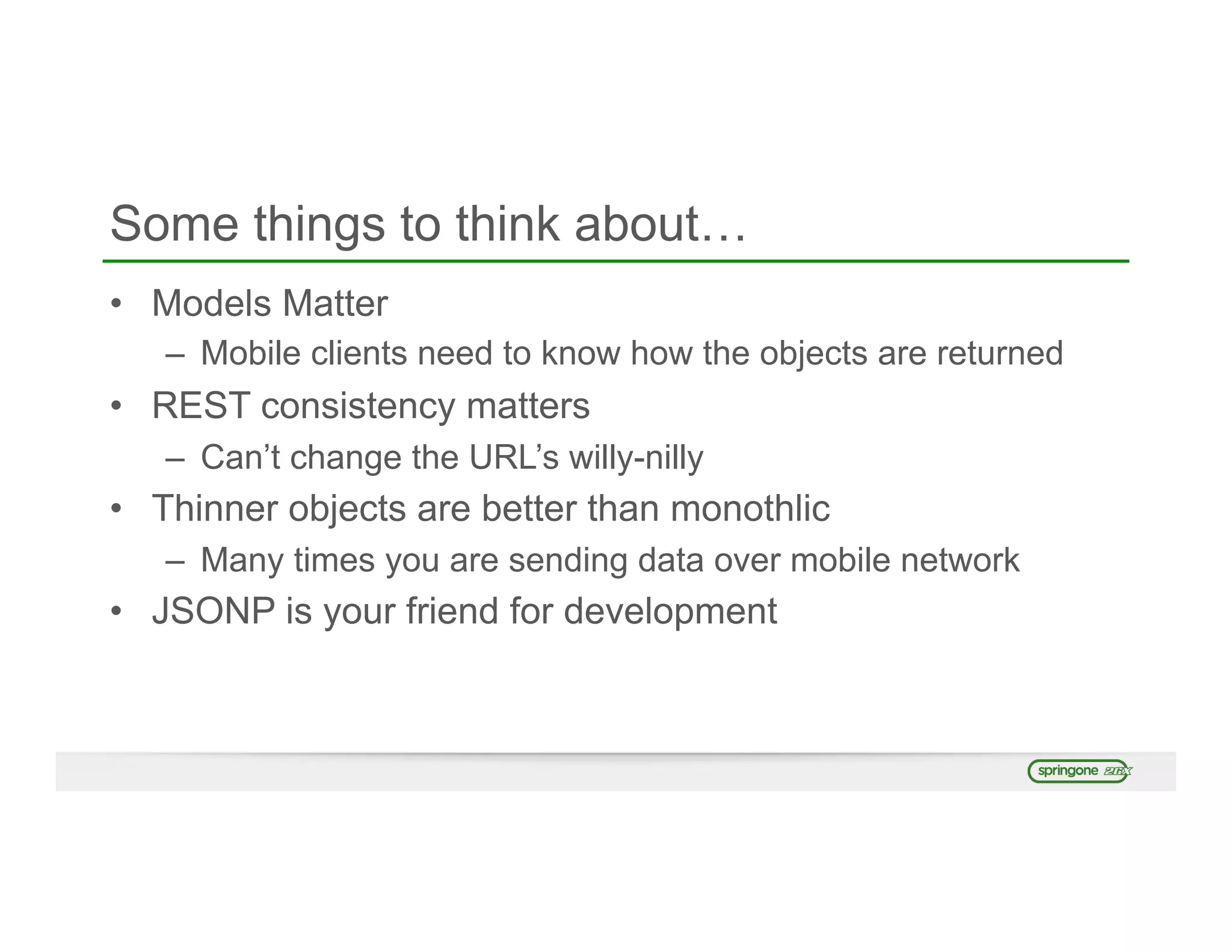 Some things to think about…
•  Models Matter
–  Mobile clients need to know how the objects are returned
•  REST consistency matters
–  Can’t change the URL’s willy-nilly
•  Thinner objects are better than monothlic
–  Many times you are sending data over mobile network
•  JSONP is your friend for development
 