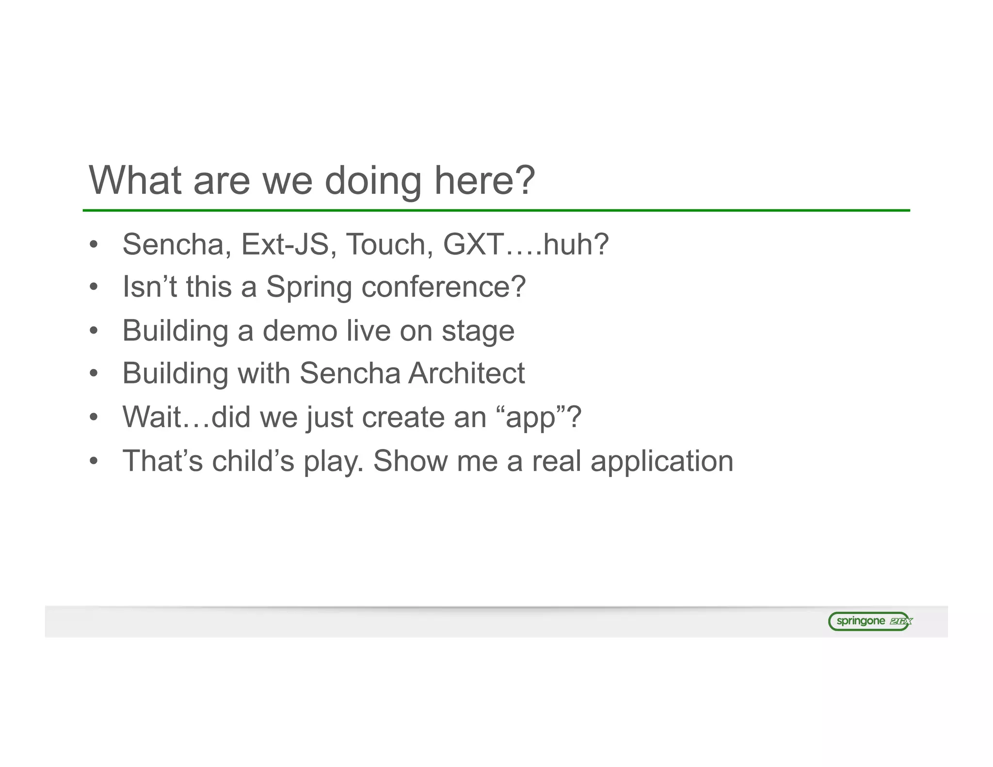 What are we doing here?
•  Sencha, Ext-JS, Touch, GXT….huh?
•  Isn’t this a Spring conference?
•  Building a demo live on stage
•  Building with Sencha Architect
•  Wait…did we just create an “app”?
•  That’s child’s play. Show me a real application
 