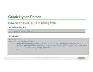 Quick Hyper Primer
How do we build REST in Spring MVC
servlet-context.xml
<mvc:annotation-driven />
Controller
@Controller
public class MyController {
@RequestMapping(value=“/resource/{id}”, method=RequestMethod.GET)
public @RequestBody MyResource getResource(@PathVariable(“id”) int id){
return dataSource.get(id);
}
}
 