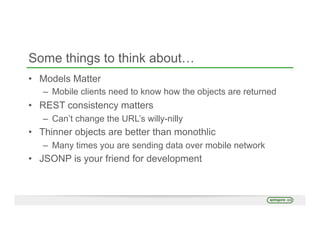 Some things to think about…
•  Models Matter
–  Mobile clients need to know how the objects are returned
•  REST consistency matters
–  Can’t change the URL’s willy-nilly
•  Thinner objects are better than monothlic
–  Many times you are sending data over mobile network
•  JSONP is your friend for development
 