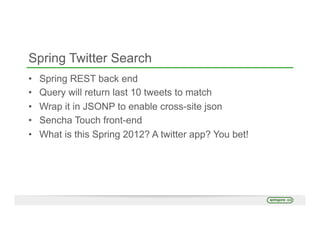 Spring Twitter Search
•  Spring REST back end
•  Query will return last 10 tweets to match
•  Wrap it in JSONP to enable cross-site json
•  Sencha Touch front-end
•  What is this Spring 2012? A twitter app? You bet!
 