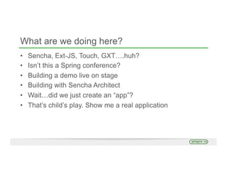 What are we doing here?
•  Sencha, Ext-JS, Touch, GXT….huh?
•  Isn’t this a Spring conference?
•  Building a demo live on stage
•  Building with Sencha Architect
•  Wait…did we just create an “app”?
•  That’s child’s play. Show me a real application
 