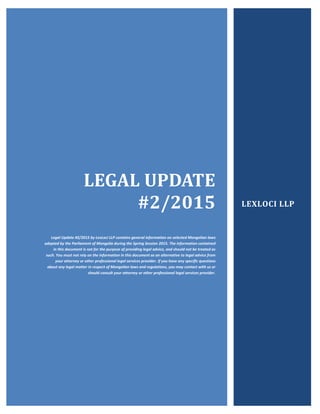 LEGAL UPDATE
#2/2015
Legal Update #2/2015 by LexLoci LLP contains general information on selected Mongolian laws
adopted by the Parliament of Mongolia during the Spring Session 2015. The information contained
in this document is not for the purpose of providing legal advice, and should not be treated as
such. You must not rely on the information in this document as an alternative to legal advice from
your attorney or other professional legal services provider. If you have any specific questions
about any legal matter in respect of Mongolian laws and regulations, you may contact with us or
should consult your attorney or other professional legal services provider.
LEXLOCI LLP
 