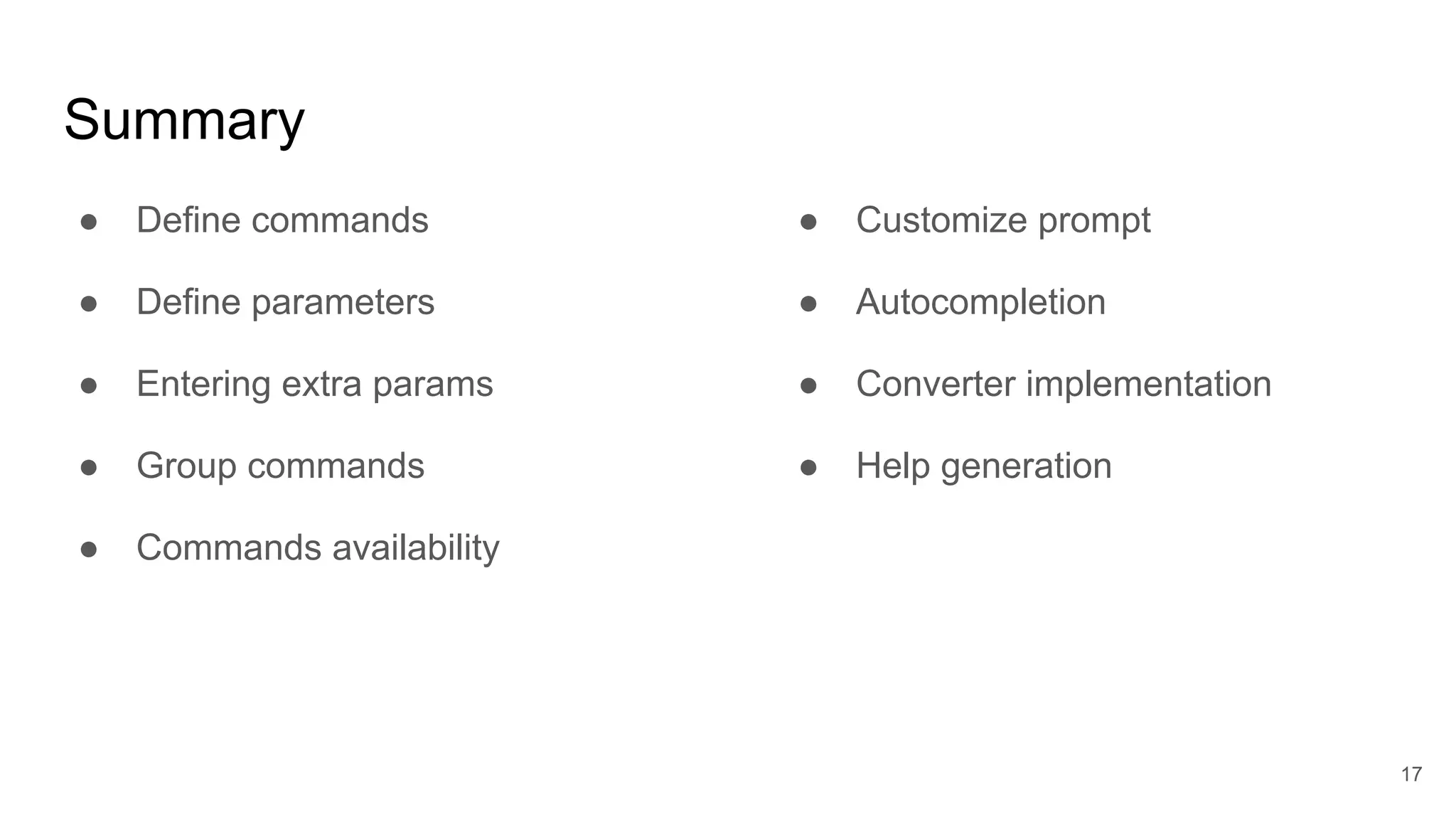 Summary
● Define commands
● Define parameters
● Entering extra params
● Group commands
● Commands availability
17
● Customize prompt
● Autocompletion
● Converter implementation
● Help generation
 