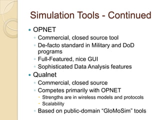 Simulation Tools - Continued
 OPNET
◦ Commercial, closed source tool
◦ De-facto standard in Military and DoD
programs
◦ Full-Featured, nice GUI
◦ Sophisticated Data Analysis features
 Qualnet
◦ Commercial, closed source
◦ Competes primarily with OPNET
 Strengths are in wireless models and protocols
 Scalability
◦ Based on public-domain “GloMoSim” tools
 