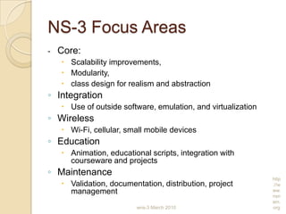 NS-3 Focus Areas
- Core:
 Scalability improvements,
 Modularity,
 class design for realism and abstraction
◦ Integration
 Use of outside software, emulation, and virtualization
◦ Wireless
 Wi-Fi, cellular, small mobile devices
◦ Education
 Animation, educational scripts, integration with
courseware and projects
◦ Maintenance
 Validation, documentation, distribution, project
management
wns-3 March 2010
http
://w
ww.
nsn
am.
org
 