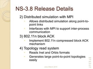NS-3.8 Release Details
2) Distributed simulation with MPI
 Allows distributed simulation along point-to-
point links
 Interfaces with MPI to support inter-process
communication
3) 802.11n block ACK
 Implement 802.11n compressed block ACK
mechanism
4) Topology read system
 Reads Inet and Orbis formats
 Generates large point-to-point topologies
easily
wns-3 March 2010
http
://w
ww.
nsn
am.
org
 