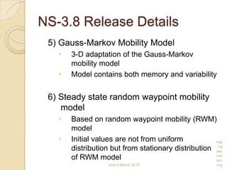 NS-3.8 Release Details
5) Gauss-Markov Mobility Model
 3-D adaptation of the Gauss-Markov
mobility model
 Model contains both memory and variability
6) Steady state random waypoint mobility
model
 Based on random waypoint mobility (RWM)
model
 Initial values are not from uniform
distribution but from stationary distribution
of RWM model
wns-3 March 2010
http
://w
ww.
nsn
am.
org
 