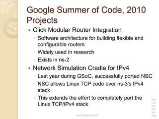 Google Summer of Code, 2010
Projects
 Click Modular Router Integration
◦ Software architecture for building flexible and
configurable routers
◦ Widely used in research
◦ Exists in ns-2
 Network Simulation Cradle for IPv4
◦ Last year during GSoC, successfully ported NSC
◦ NSC allows Linux TCP code over ns-3's IPv4
stack
◦ This extends the effort to completely port the
Linux TCP/IPv4 stack
wns-3 March 2010
http
://w
ww.
nsn
am.
org
 