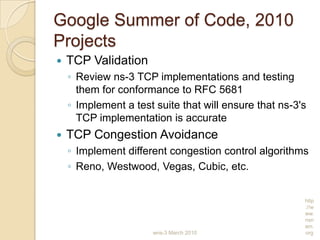 Google Summer of Code, 2010
Projects
 TCP Validation
◦ Review ns-3 TCP implementations and testing
them for conformance to RFC 5681
◦ Implement a test suite that will ensure that ns-3's
TCP implementation is accurate
 TCP Congestion Avoidance
◦ Implement different congestion control algorithms
◦ Reno, Westwood, Vegas, Cubic, etc.
wns-3 March 2010
http
://w
ww.
nsn
am.
org
 