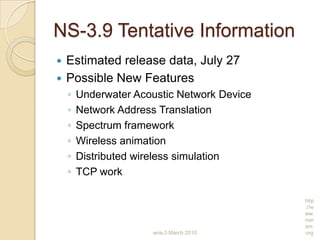NS-3.9 Tentative Information
 Estimated release data, July 27
 Possible New Features
◦ Underwater Acoustic Network Device
◦ Network Address Translation
◦ Spectrum framework
◦ Wireless animation
◦ Distributed wireless simulation
◦ TCP work
wns-3 March 2010
http
://w
ww.
nsn
am.
org
 