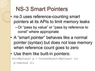 NS-3 Smart Pointers
• ns-3 uses reference-counting smart
pointers at its APIs to limit memory leaks
– Or “pass by value” or “pass by reference to
const” where appropriate
• A “smart pointer” behaves like a normal
pointer (syntax) but does not lose memory
when reference count goes to zero
• Use them like built-in pointers:
Ptr<MyClass> p = CreateObject<MyClass> ();
p->method ();
 