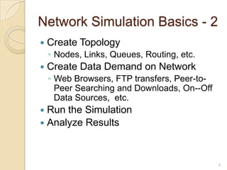 Network Simulation Basics - 2
 Create Topology
◦ Nodes, Links, Queues, Routing, etc.
 Create Data Demand on Network
◦ Web Browsers, FTP transfers, Peer-to-
Peer Searching and Downloads, On--Off
Data Sources, etc.
 Run the Simulation
 Analyze Results
4
 