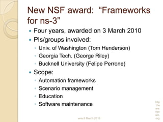 wns-3 March 2010
http
://w
ww.
nsn
am.
org
New NSF award: “Frameworks
for ns-3”
 Four years, awarded on 3 March 2010
 PIs/groups involved:
◦ Univ. of Washington (Tom Henderson)
◦ Georgia Tech. (George Riley)
◦ Bucknell University (Felipe Perrone)
 Scope:
◦ Automation frameworks
◦ Scenario management
◦ Education
◦ Software maintenance
 