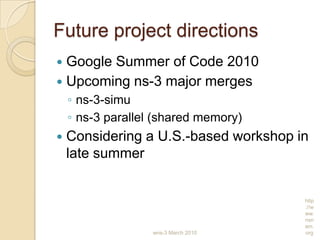 wns-3 March 2010
http
://w
ww.
nsn
am.
org
Future project directions
 Google Summer of Code 2010
 Upcoming ns-3 major merges
◦ ns-3-simu
◦ ns-3 parallel (shared memory)
 Considering a U.S.-based workshop in
late summer
 