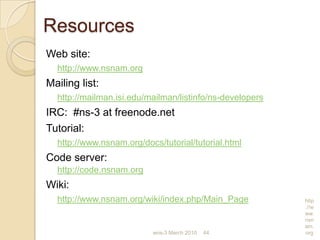 wns-3 March 2010 44
http
://w
ww.
nsn
am.
org
Resources
Web site:
http://www.nsnam.org
Mailing list:
http://mailman.isi.edu/mailman/listinfo/ns-developers
IRC: #ns-3 at freenode.net
Tutorial:
http://www.nsnam.org/docs/tutorial/tutorial.html
Code server:
http://code.nsnam.org
Wiki:
http://www.nsnam.org/wiki/index.php/Main_Page
 