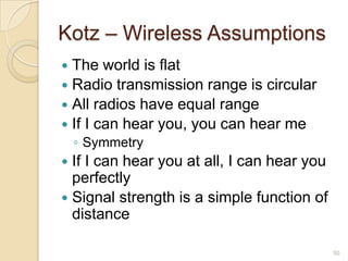 Kotz – Wireless Assumptions
 The world is flat
 Radio transmission range is circular
 All radios have equal range
 If I can hear you, you can hear me
◦ Symmetry
 If I can hear you at all, I can hear you
perfectly
 Signal strength is a simple function of
distance
50
 
