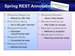 Spring REST Annotations
• @RequestMapping                • @RequestHeader
  – Method for URL Path            – Value in Req Header
• @PathVariable                  • @ResponseStatus
  – Var in URL path “/{myVar}”     – Http Codes on success
• @RequestParam                  • @ExceptionHandler
  – Parameter                      – Methods by exception
    “/myurl/?myVar=abc”          • @ModelAttribute
• @RequestBody                     – Returning result into model
  – Unmarshal into bean
• @ResponseBody
  – Marshal into bean

                                                               13
 