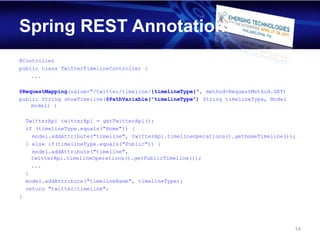 Spring REST Annotations
@Controller
public class TwitterTimelineController {
    ...

@RequestMapping(value="/twitter/timeline/{timelineType}", method=RequestMethod.GET)
public String showTimeline(@PathVariable("timelineType") String timelineType, Model
    model) {

    TwitterApi twitterApi = getTwitterApi();
    if (timelineType.equals("Home")) {
      model.addAttribute("timeline", twitterApi.timelineOperations().getHomeTimeline());
    } else if(timelineType.equals("Public")) {
      model.addAttribute("timeline",
      twitterApi.timelineOperations().getPublicTimeline());
      ...
    }
    model.addAttribute("timelineName", timelineType);
    return "twitter/timeline";
}




                                                                                       14
 