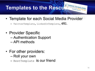Templates to the Rescue

• Template for each Social Media Provider
  – TwitterTemplate, LinkedInTemplate,   etc.

• Provider Specific
  – Authentication Support
  – API methods

• For other providers:
  – Roll your own
  – RestTemplate    is our friend
                                                16
 