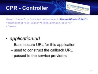 CPR - Controller
<bean class=”o.sf.social.web.connect.ConnectController">
<constructor-arg value="${application.url}”/>
</bean>




• application.url
   – Base secure URL for this application
   – used to construct the callback URL
   – passed to the service providers


                                                           27
 