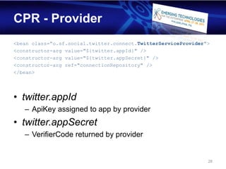 CPR - Provider
<bean class=”o.sf.social.twitter.connect.TwitterServiceProvider">
<constructor-arg value="${twitter.appId}" />
<constructor-arg value="${twitter.appSecret}" />
<constructor-arg ref="connectionRepository" />
</bean>




• twitter.appId
   – ApiKey assigned to app by provider
• twitter.appSecret
   – VerifierCode returned by provider


                                                                28
 