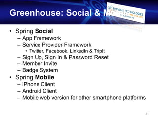 Greenhouse: Social & Mobile
• Spring Social
  – App Framework
  – Service Provider Framework
     • Twitter, Facebook, LinkedIn & TripIt
  – Sign Up, Sign In & Password Reset
  – Member Invite
  – Badge System
• Spring Mobile
  – iPhone Client
  – Android Client
  – Mobile web version for other smartphone platforms

                                                    31
 