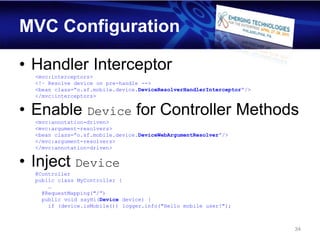 MVC Configuration

• Handler Interceptor
  <mvc:interceptors>
  <!– Resolve device on pre-handle -->
  <bean class=”o.sf.mobile.device.DeviceResolverHandlerInterceptor”/>
  </mvc:interceptors>


• Enable Device for Controller Methods
  <mvc:annotation-driven>
  <mvc:argument-resolvers>
  <bean class=”o.sf.mobile.device.DeviceWebArgumentResolver”/>
  </mvc:argument-resolvers>
  </mvc:annotation-driven>


• Inject Device
  @Controller
  public class MyController {
      …
    @RequestMapping("/”)
    public void sayHi(Device device) {
      if (device.isMobile()) logger.info("Hello mobile user!");



                                                                        34
 