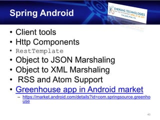 Spring Android

• Client tools
• Http Components
• RestTemplate
•   Object to JSON Marshaling
•   Object to XML Marshaling
•   RSS and Atom Support
•   Greenhouse app in Android market
    – https://market.android.com/details?id=com.springsource.greenho
      use

                                                                  40
 