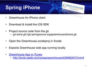 Spring iPhone
• Greenhouse for iPhone client

• Download & Install the iOS SDK

• Project source code from the git
   – git clone git://git.springsource.org/greenhouse/iphone.git

• Open the Greenhouse.xcodeproj in Xcode

• Expects Greenhouse web app running locally

• Greenhouse App in iTunes
   – http://itunes.apple.com/us/app/greenhouse/id395862873?mt=8


                                                                  41
 