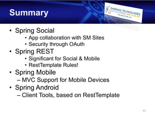 Summary

• Spring Social
     • App collaboration with SM Sites
     • Security through OAuth
• Spring REST
     • Significant for Social & Mobile
     • RestTemplate Rules!
• Spring Mobile
  – MVC Support for Mobile Devices
• Spring Android
  – Client Tools, based on RestTemplate

                                          43
 
