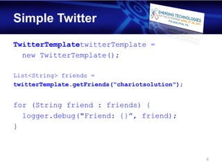 Simple Twitter
TwitterTemplatetwitterTemplate =
  new TwitterTemplate();

List<String> friends =
twitterTemplate.getFriends("chariotsolution");


for (String friend : friends) {
  logger.debug("Friend: {}”, friend);
}



                                                 6
 