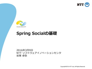 Copyright©2016 NTT corp. All Rights Reserved.
Spring Socialの基礎
2016年3月9日
NTT ソフトウェアイノベーションセンタ
岩塚 卓弥
 