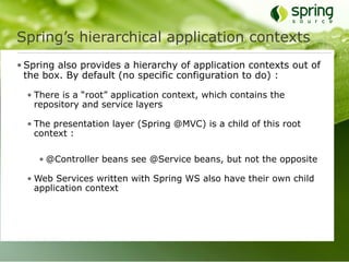 Spring’s hierarchical application contexts
• Spring also provides a hierarchy of application contexts out of
  the box. By default (no specific configuration to do) :

  • There is a “root” application context, which contains the
    repository and service layers

  • The presentation layer (Spring @MVC) is a child of this root
    context :

    • @Controller beans see @Service beans, but not the opposite

  • Web Services written with Spring WS also have their own child
    application context
 