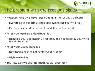 The problem with the previous slides
• However, what we have just done is a monolithic application

  • Everything is put into a single deployment unit (a WAR file)

  • Memory is shared between all modules : not secured

• What you want as a developer is :

  • Updating your application at runtime, and not redeploy your WAR
    file all the time

• What your users want is :

  • New functionalities hot deployed at runtime

  • High availability

• But how can we change modules at runtime??
 