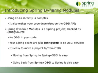 Introducing Spring Dynamic Modules
• Doing OSGi directly is complex

  • It also makes your code dependant on the OSGi APIs

• Spring Dynamic Modules is a Spring project, backed by
  SpringSource

  • No OSGi in your code

  • Your Spring beans are just configured to be OSGi services

  • It’s easy to move a project to/from OSGi

    • Moving from Spring to Spring+OSGi is easy

    • Going back from Spring+OSGi to Spring is also easy
 