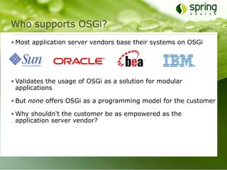 Who supports OSGi?
• Most application server vendors base their systems on OSGi




• Validates the usage of OSGi as a solution for modular
  applications

• But none offers OSGi as a programming model for the customer

• Why shouldn't the customer be as empowered as the
  application server vendor?
 