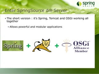 Enter SpringSource dm Server
• The short version : it’s Spring, Tomcat and OSGi working all
  together

  • Allows powerful and modular applications




                +                     +
 