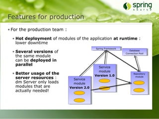 Features for production
• For the production team :

  • Hot deployment of modules of the application at runtime :
    lower downtime
                                            Spring Framework
  • Several versions of                                           Database
                                                               Connection Pool
    the same module
    can be deployed in
    parallel
                                              Service
                                              module
  • Better usage of the                     Version 1.0
                                                                     Repository

    server resources :          Service
                                                                      module

    dm Server only loads        module
    modules that are          Version 2.0
    actually needed!
 
