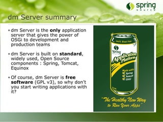 dm Server summary
• dm Server is the only application
  server that gives the power of
  OSGi to development and
  production teams

• dm Server is built on standard,
  widely used, Open Source
  components : Spring, Tomcat,
  Equinox

• Of course, dm Server is free
  software (GPL v3), so why don’t
  you start writing applications with
  it?
 
