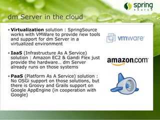 dm Server in the cloud
• Virtualization solution : SpringSource
  works with VMWare to provide new tools
  and support for dm Server in a
  virtualized environment

• IaaS (Infrastructure As A Service)
  solution : Amazon EC2 & Gandi Flex just
  provide the hardware… dm Server
  already runs on those systems

• PaaS (Platform As A Service) solution :
  No OSGi support on those solutions, but
  there is Groovy and Grails support on
  Google AppEngine (in cooperation with
  Google)
 
