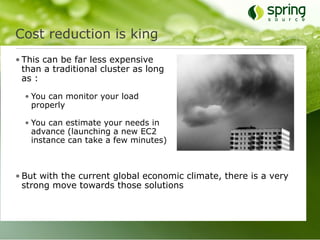 Cost reduction is king
• This can be far less expensive
  than a traditional cluster as long
  as :

  • You can monitor your load
    properly

  • You can estimate your needs in
    advance (launching a new EC2
    instance can take a few minutes)



• But with the current global economic climate, there is a very
  strong move towards those solutions
 