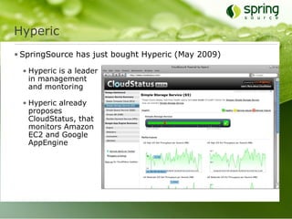 Hyperic
• SpringSource has just bought Hyperic (May 2009)

  • Hyperic is a leader
    in management
    and montoring

  • Hyperic already
    proposes
    CloudStatus, that
    monitors Amazon
    EC2 and Google
    AppEngine
 